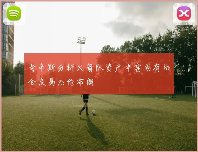 考辛斯分析火箭队资产丰富或有机会交易杰伦布朗