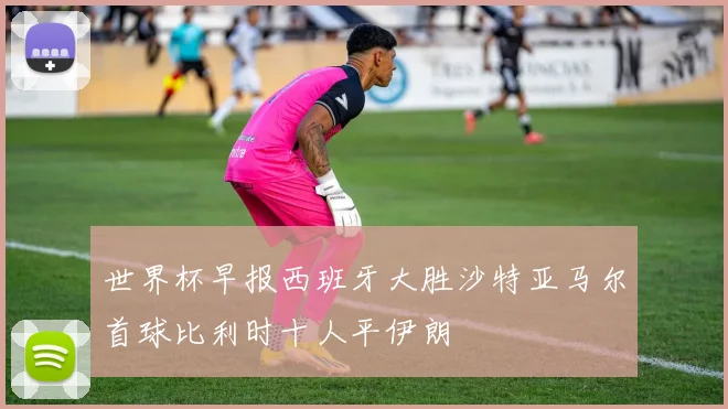 世界杯早报西班牙大胜沙特亚马尔首球比利时十人平伊朗