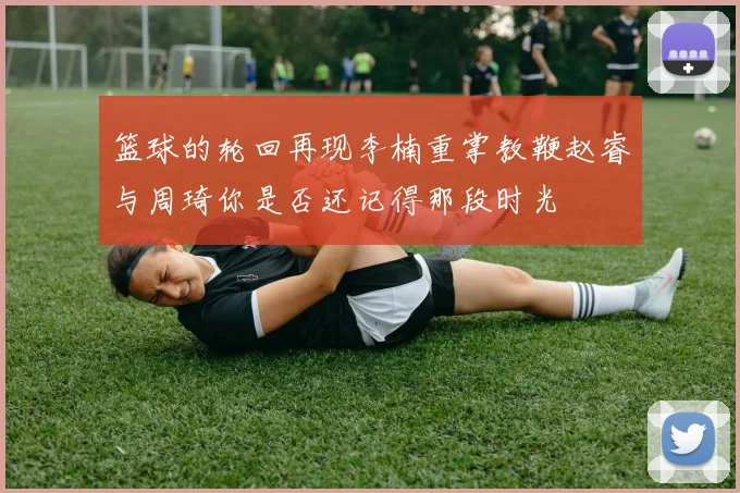 篮球的轮回再现李楠重掌教鞭赵睿与周琦你是否还记得那段时光