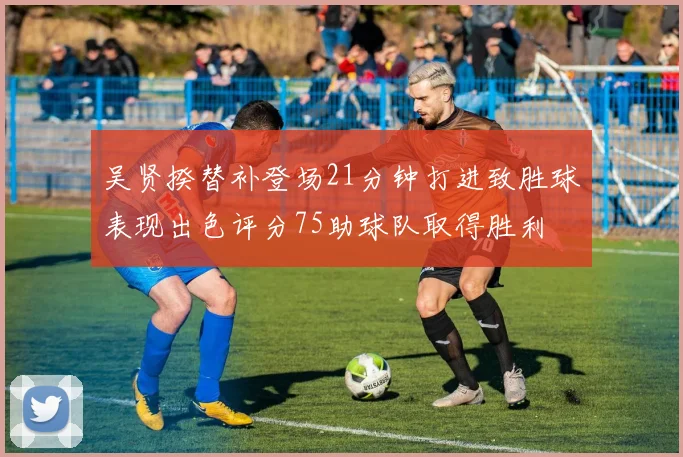 吴贤揆替补登场21分钟打进致胜球表现出色评分75助球队取得胜利