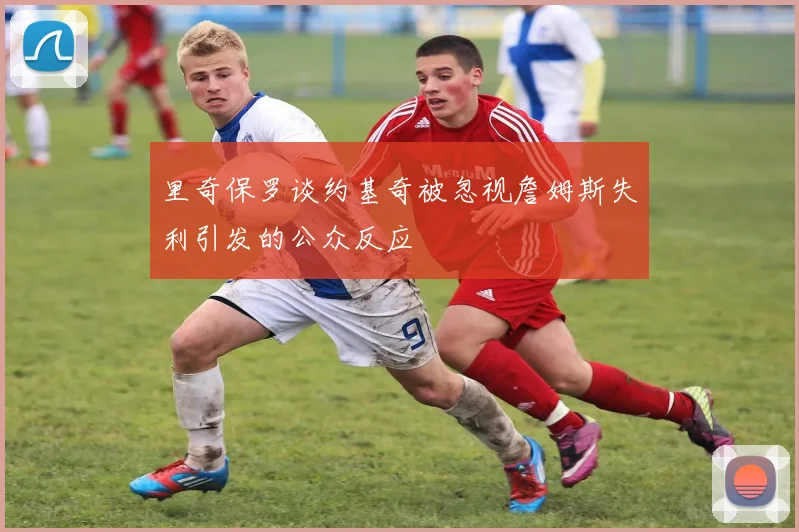 里奇保罗谈约基奇被忽视詹姆斯失利引发的公众反应