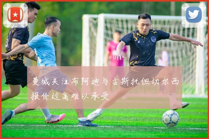 曼城关注布阿迪与古斯托但切尔西报价过高难以承受