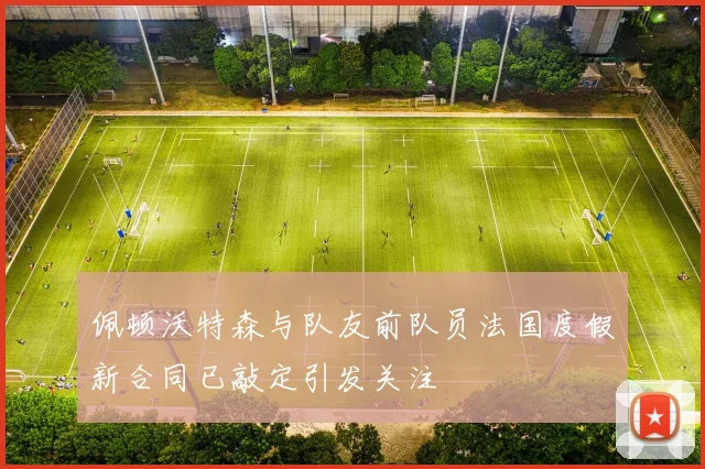 佩顿沃特森与队友前队员法国度假新合同已敲定引发关注