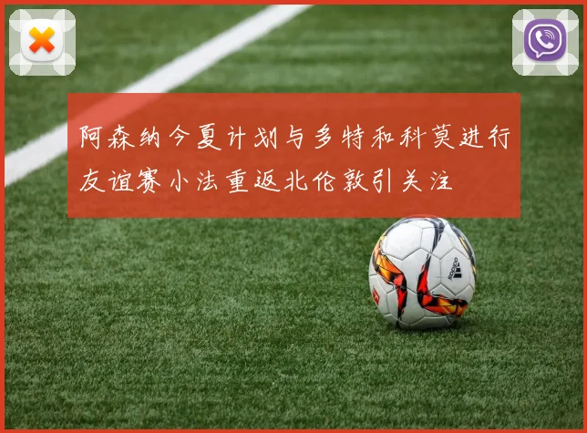 阿森纳今夏计划与多特和科莫进行友谊赛小法重返北伦敦引关注