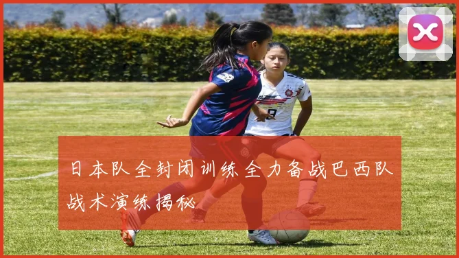 日本队全封闭训练全力备战巴西队战术演练揭秘
